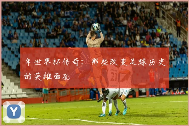年世界杯传奇：那些改变足球历史的英雄面孔