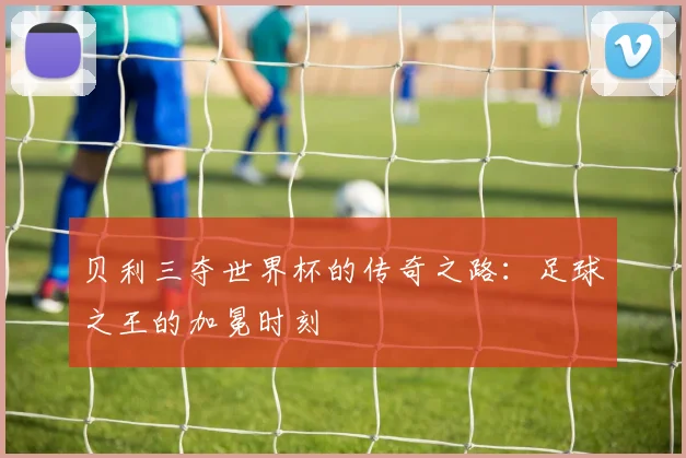 贝利三夺世界杯的传奇之路：足球之王的加冕时刻