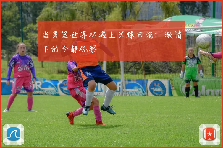 当男篮世界杯遇上买球市场:激情下的冷静观察