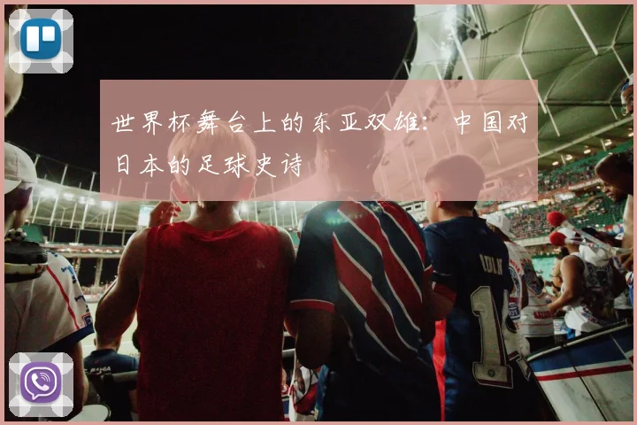 世界杯舞台上的东亚双雄：中国对日本的足球史诗