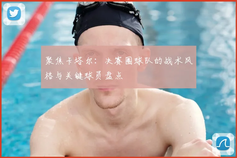 聚焦卡塔尔：决赛圈球队的战术风格与关键球员盘点