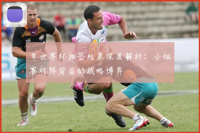 年世界杯抽签结果深度解析:小组赛对阵背后的战略博弈