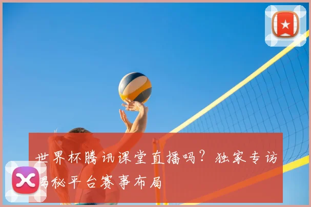 世界杯腾讯课堂直播吗？独家专访揭秘平台赛事布局