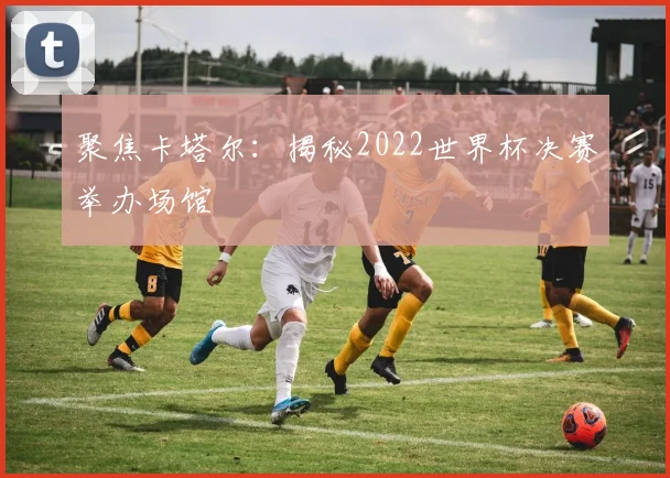 聚焦卡塔尔：揭秘2022世界杯决赛举办场馆