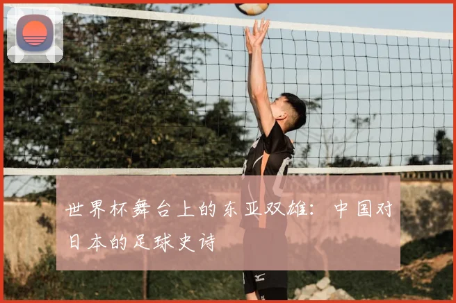 世界杯舞台上的东亚双雄：中国对日本的足球史诗