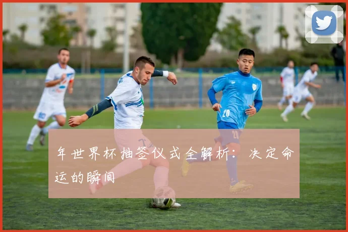 年世界杯抽签仪式全解析:决定命运的瞬间